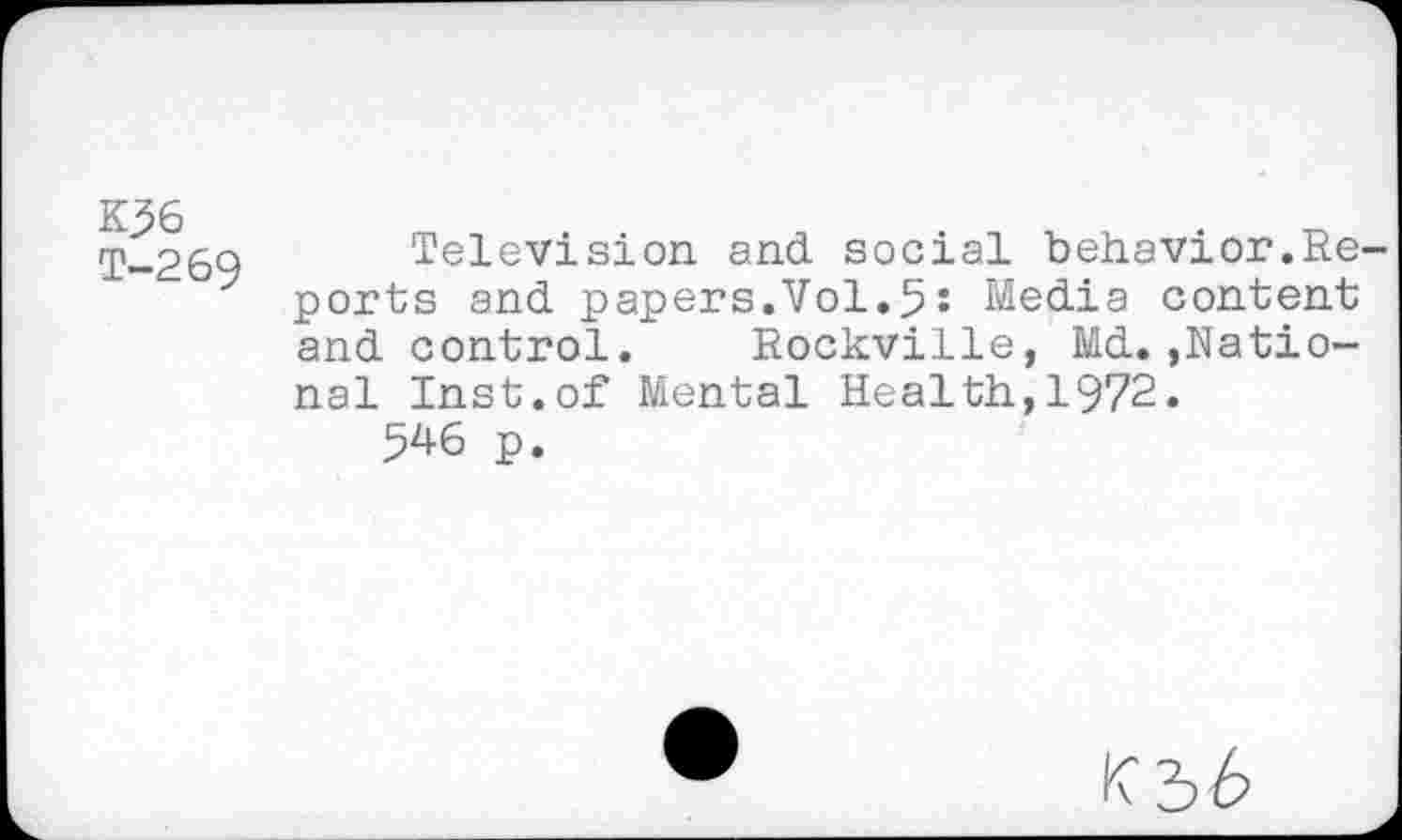 ﻿K56
T-269
Television and social behavior.Reports and papers.Vol.5: Media content and control. Rockville, Md.»National Inst.of Mental Health,1972.
546 p.